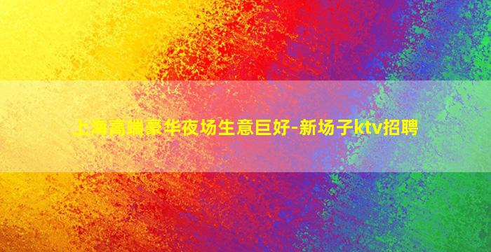 上海高端豪华夜场生意巨好-新场子ktv招聘